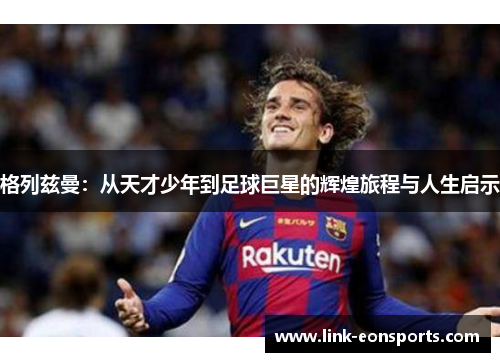 格列兹曼：从天才少年到足球巨星的辉煌旅程与人生启示