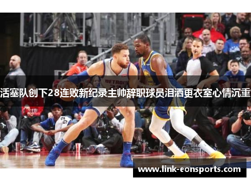 活塞队创下28连败新纪录主帅辞职球员泪洒更衣室心情沉重
