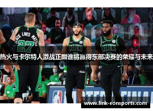 热火与卡尔特人激战正酣谁将赢得东部决赛的荣耀与未来